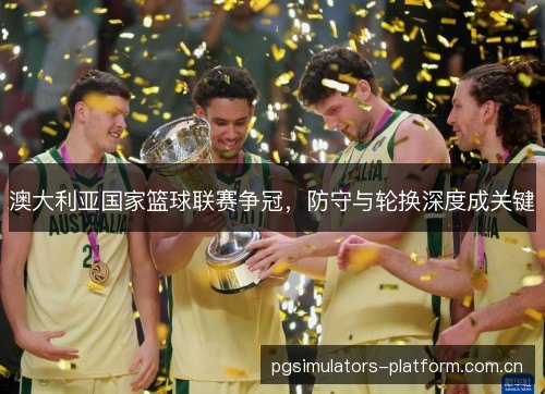 澳大利亚国家篮球联赛争冠,防守与轮换深度成关键 澳大利亚国家篮球联赛争冠,防守与轮换深度成关键